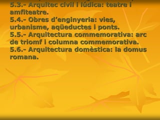 5.3.- Arquitec civil i lúdica: teatre i
amfiteatre.
5.4.- Obres d’enginyeria: vies,
urbanisme, aqüeductes i ponts.
5.5.- Arquitectura commemorativa: arc
de triomf i columna commemorativa.
5.6.- Arquitectura domèstica: la domus
romana.
 