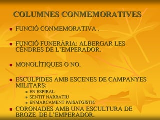 COLUMNES CONMEMORATIVES
 FUNCIÓ CONMEMORATIVA .
 FUNCIÓ FUNERÀRIA: ALBERGAR LES
CÈNDRES DE L’EMPERADOR.
 MONOLÍTIQUES O NO.
 ESCULPIDES AMB ESCENES DE CAMPANYES
MILITARS:
 EN ESPIRAL
 SENTIT NARRATIU
 ENMARCAMENT PAISATGÍSTIC
 CORONADES AMB UNA ESCULTURA DE
BROZE DE L’EMPERADOR.
 
