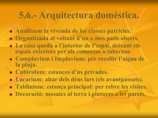 5.6.- Arquitectura domèstica.
 Analitzem la vivenda de les classes patricies.
 Organitzada al voltant d’un o més patis oberts.
 La casa queda a l’interior de l’espai, deixant els
espais exteriors per als comerços o tabernae.
 Compluvium i Impluvium: per recollir l’aigua de
la pluja.
 Cubiculum: estances d’us privades.
 Lararium: altar dels déus lars (els avantpassats).
 Tablinium: estança principal: per rebre les visites.
 Decoració: mosaics al terra i pintures a les parets.
 