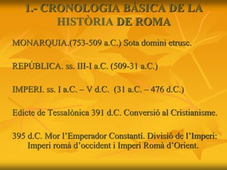 1.- CRONOLOGIA BÀSICA DE LA
HISTÒRIA DE ROMA
MONARQUIA.(753-509 a.C.) Sota domini etrusc.
REPÚBLICA. ss. III-I a.C. (509-31 a.C.)
IMPERI. ss. I a.C. – V d.C. (31 a.C. – 476 d.C.)
Edicte de Tessalònica 391 d.C. Conversió al Cristianisme.
395 d.C. Mor l’Emperador Constantí. Divisió de l’Imperi:
Imperi romà d’occident i Imperi Romà d’Orient.
 
