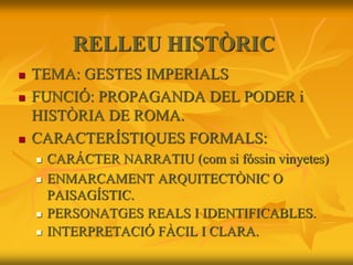 RELLEU HISTÒRIC
 TEMA: GESTES IMPERIALS
 FUNCIÓ: PROPAGANDA DEL PODER i
HISTÒRIA DE ROMA.
 CARACTERÍSTIQUES FORMALS:
 CARÁCTER NARRATIU (com si fóssin vinyetes)
 ENMARCAMENT ARQUITECTÒNIC O
PAISAGÍSTIC.
 PERSONATGES REALS I IDENTIFICABLES.
 INTERPRETACIÓ FÀCIL I CLARA.
 