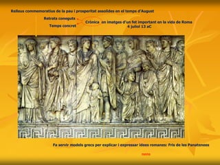 Crònica en imatges d’un fet important en la vida de Roma
4 juliol 13 aC
Relleus commemoratius de la pau i prosperitat assolides en el temps d’August
Fa servir models grecs per explicar i expressar idees romanes: Fris de les Panatenees
Processó: August-oficials d’August- familiar d’August-Senat-dones i nens de la cort d’August
Retrats coneguts
Temps concret
 