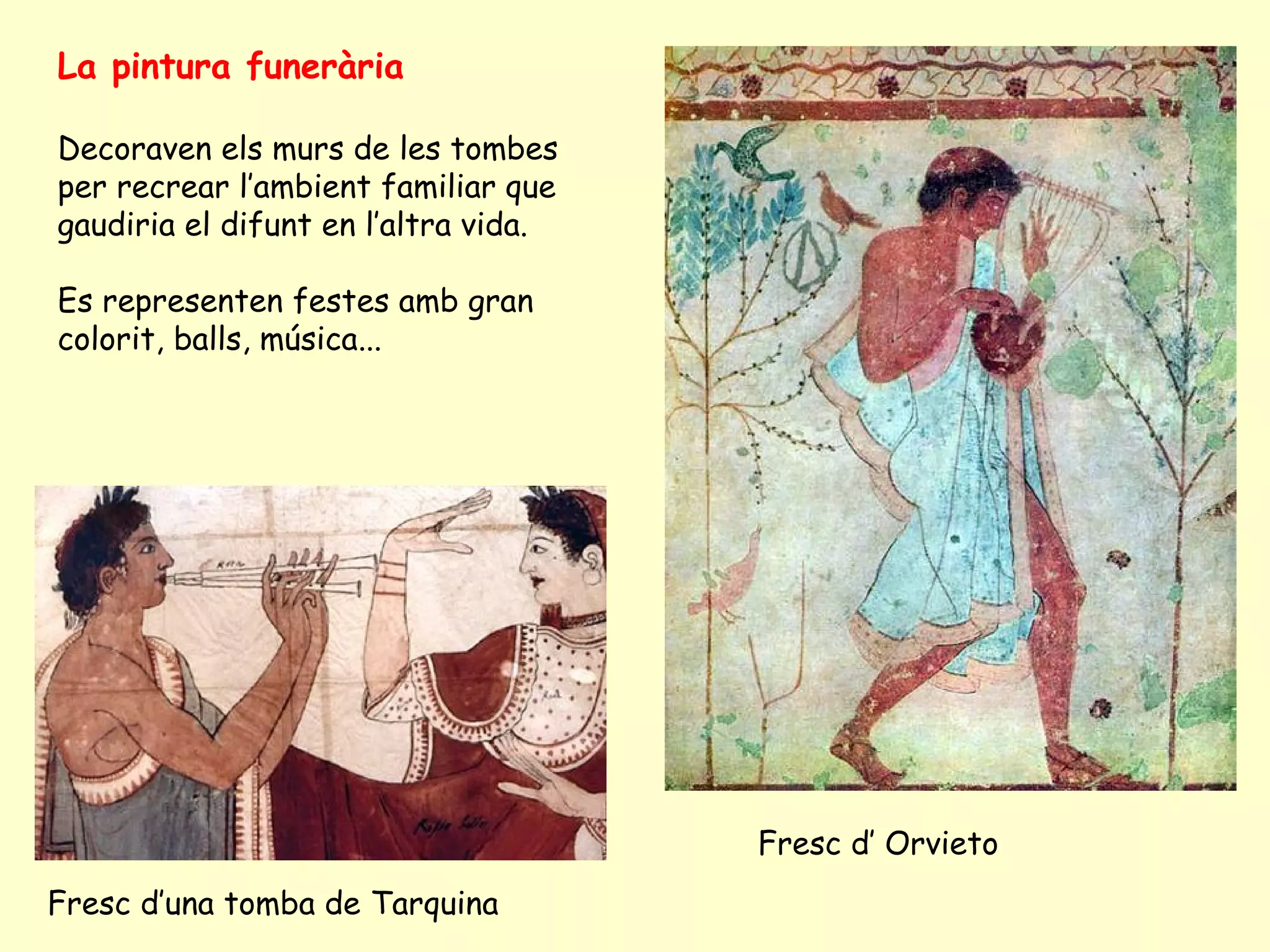 La pintura funerària

Decoraven els murs de les tombes
per recrear l’ambient familiar que
gaudiria el difunt en l’altra vida.

Es representen festes amb gran
colorit, balls, música...




                                      Fresc d’ Orvieto
Fresc d’una tomba de Tarquina
 