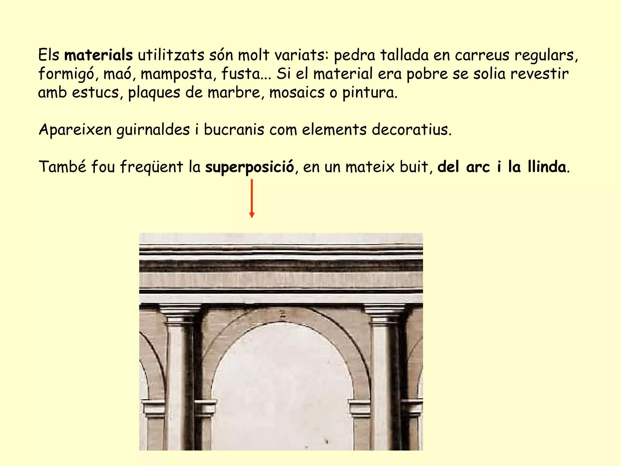 Els materials utilitzats són molt variats: pedra tallada en carreus regulars,
formigó, maó, mamposta, fusta... Si el material era pobre se solia revestir
amb estucs, plaques de marbre, mosaics o pintura.

Apareixen guirnaldes i bucranis com elements decoratius.

També fou freqüent la superposició, en un mateix buit, del arc i la llinda.
 