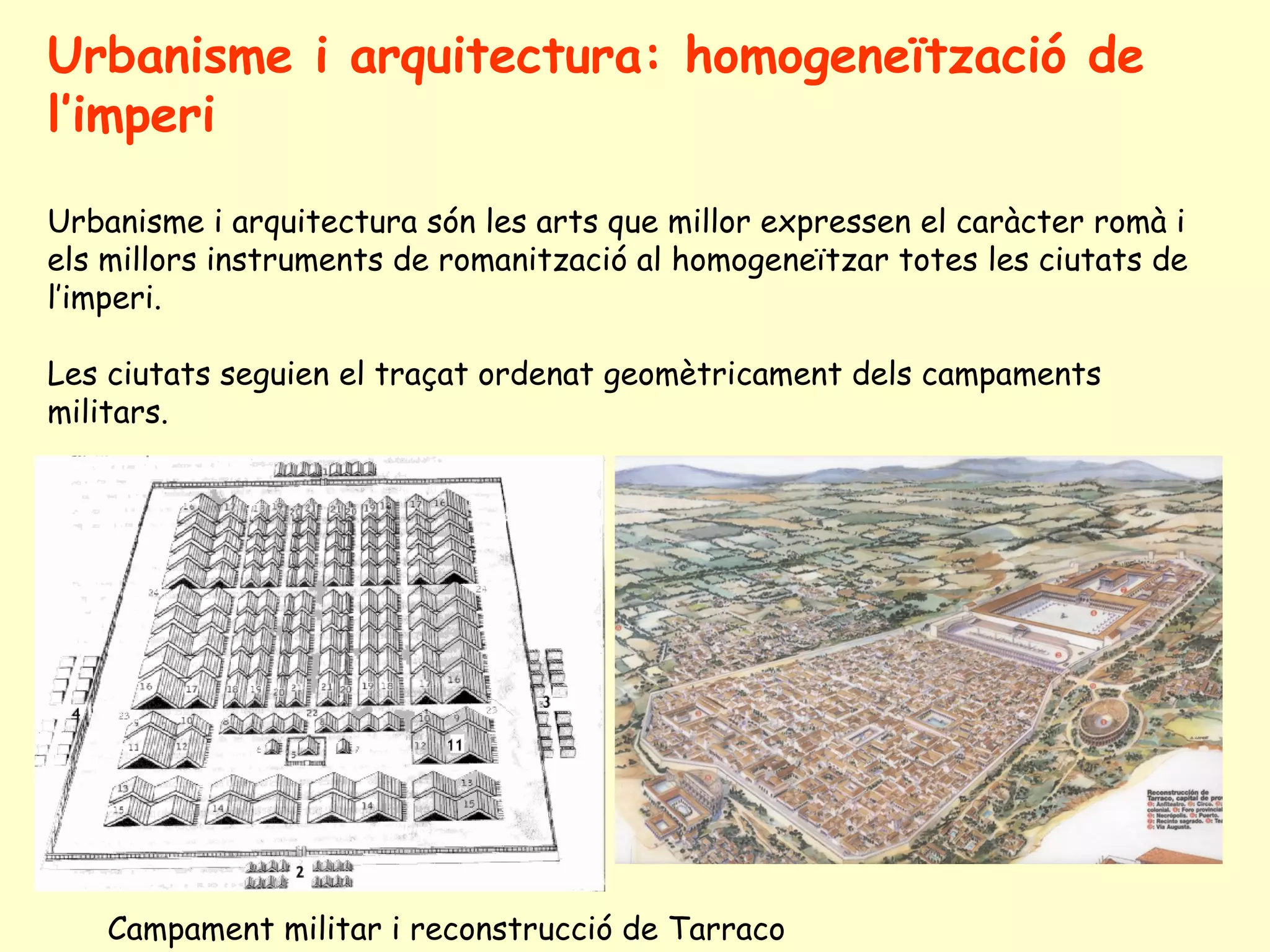Urbanisme i arquitectura: homogeneïtzació de
l’imperi

Urbanisme i arquitectura són les arts que millor expressen el caràcter romà i
els millors instruments de romanització al homogeneïtzar totes les ciutats de
l’imperi.

Les ciutats seguien el traçat ordenat geomètricament dels campaments
militars.




    Campament militar i reconstrucció de Tarraco
 