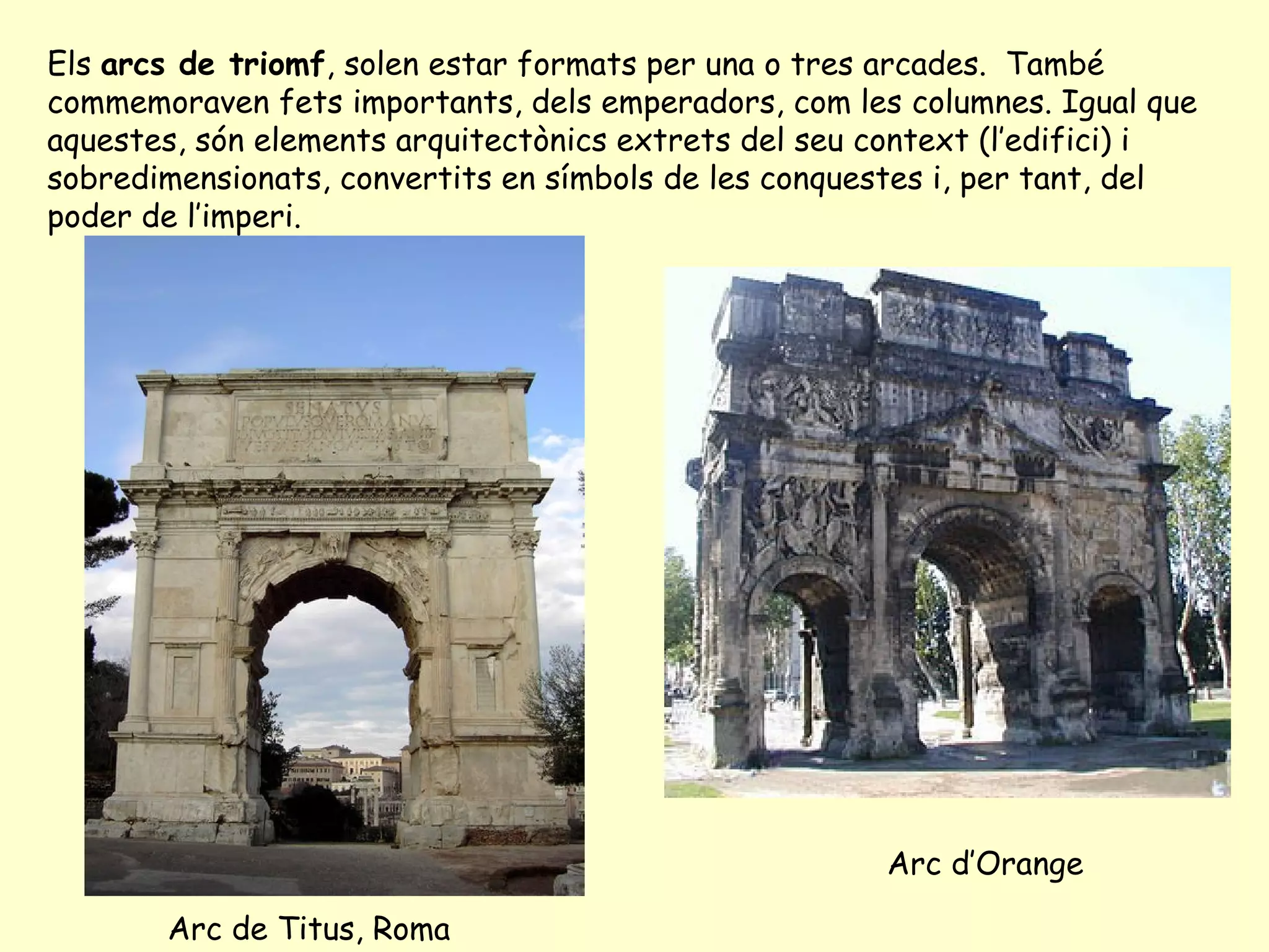 Els arcs de triomf, solen estar formats per una o tres arcades. També
commemoraven fets importants, dels emperadors, com les columnes. Igual que
aquestes, són elements arquitectònics extrets del seu context (l’edifici) i
sobredimensionats, convertits en símbols de les conquestes i, per tant, del
poder de l’imperi.




                                                      Arc d’Orange

       Arc de Titus, Roma
 