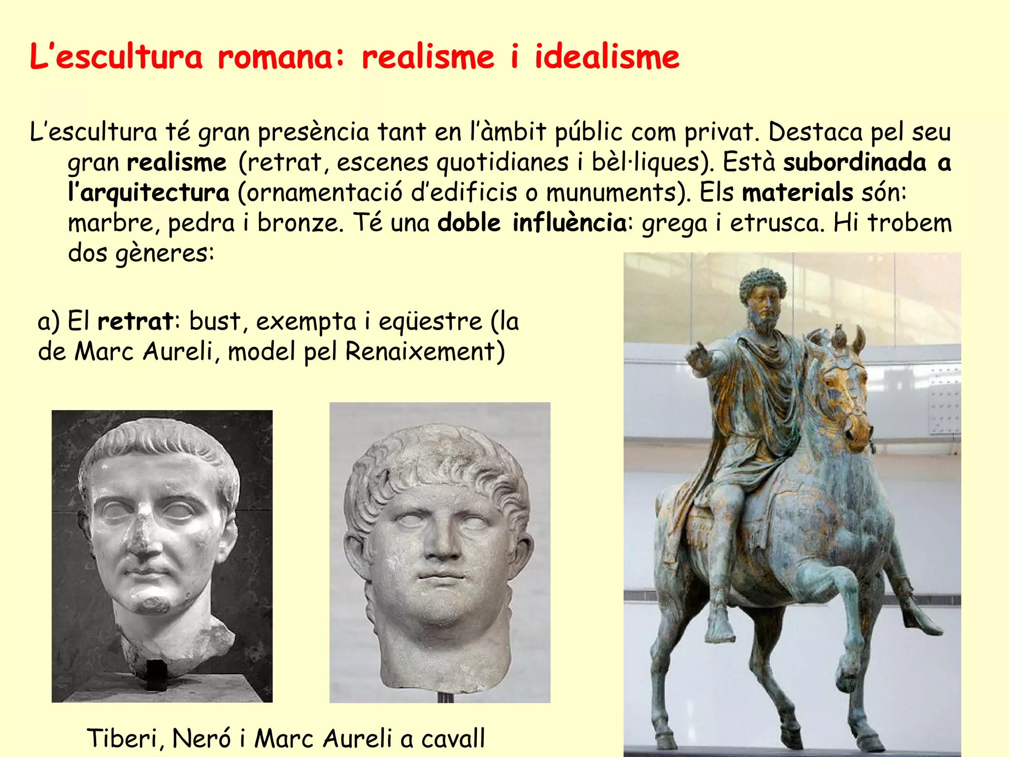 L’escultura romana: realisme i idealisme

L’escultura té gran presència tant en l’àmbit públic com privat. Destaca pel seu
   gran realisme (retrat, escenes quotidianes i bèl·liques). Està subordinada a
   l’arquitectura (ornamentació d’edificis o munuments). Els materials són:
   marbre, pedra i bronze. Té una doble influència: grega i etrusca. Hi trobem
   dos gèneres:

a) El retrat: bust, exempta i eqüestre (la
de Marc Aureli, model pel Renaixement)




    Tiberi, Neró i Marc Aureli a cavall
 