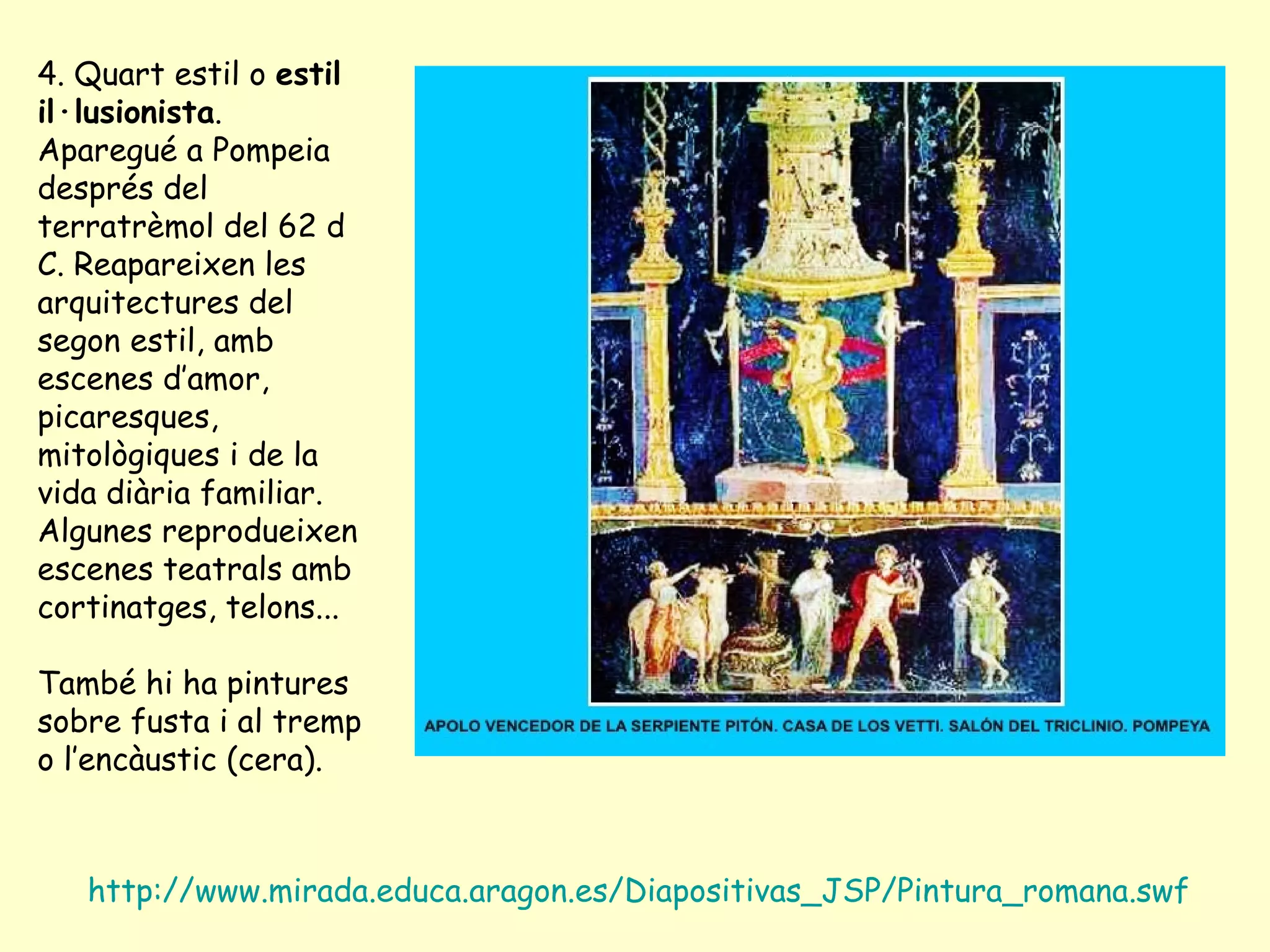 4. Quart estil o estil
il·lusionista.
Aparegué a Pompeia
després del
terratrèmol del 62 d
C. Reapareixen les
arquitectures del
segon estil, amb
escenes d’amor,
picaresques,
mitològiques i de la
vida diària familiar.
Algunes reprodueixen
escenes teatrals amb
cortinatges, telons...

També hi ha pintures
sobre fusta i al tremp
o l’encàustic (cera).



   http://www.mirada.educa.aragon.es/Diapositivas_JSP/Pintura_romana.swf
 