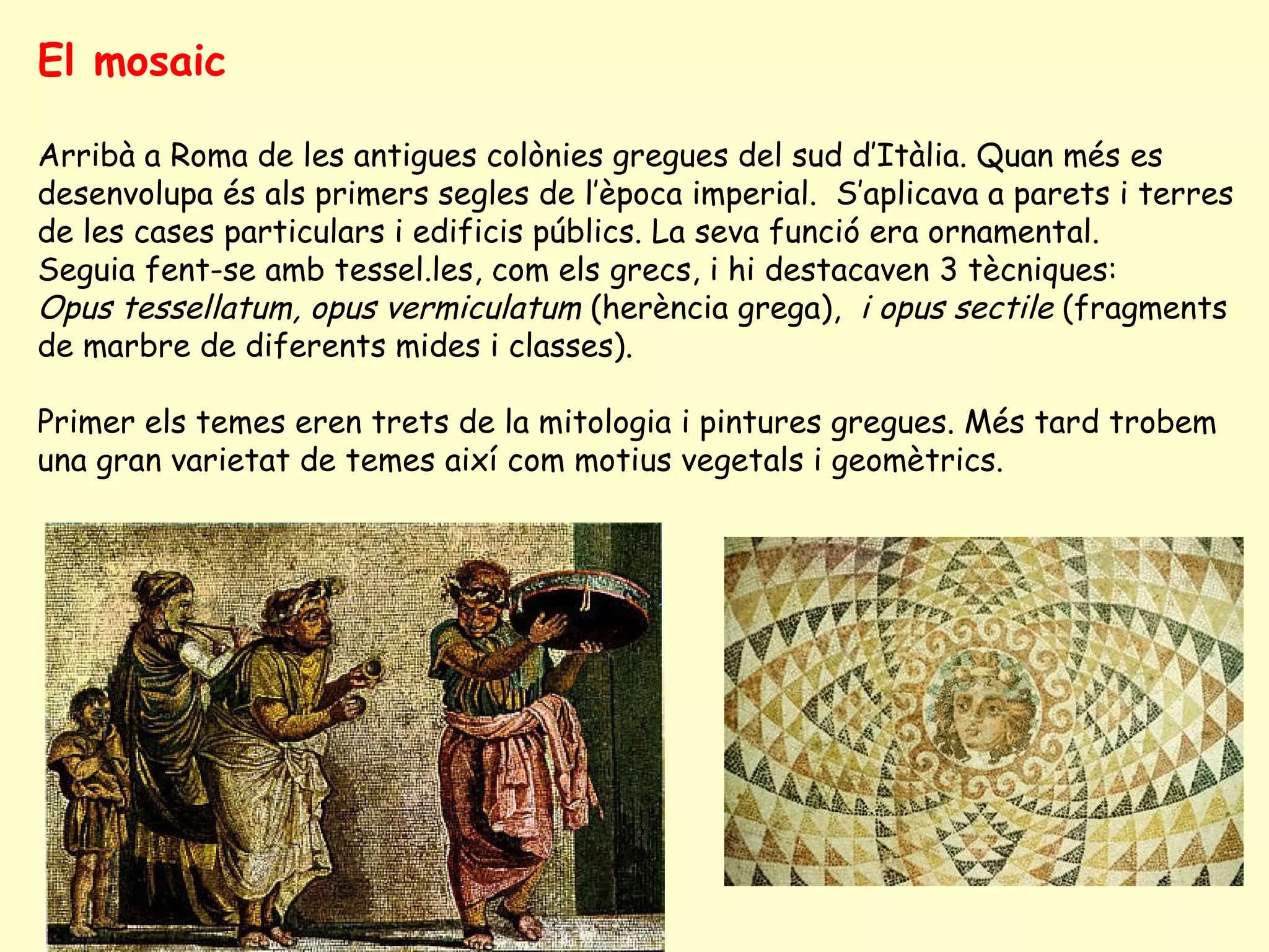 El mosaic

Arribà a Roma de les antigues colònies gregues del sud d’Itàlia. Quan més es
desenvolupa és als primers segles de l’època imperial. S’aplicava a parets i terres
de les cases particulars i edificis públics. La seva funció era ornamental.
Seguia fent-se amb tessel.les, com els grecs, i hi destacaven 3 tècniques:
Opus tessellatum, opus vermiculatum (herència grega), i opus sectile (fragments
de marbre de diferents mides i classes).

Primer els temes eren trets de la mitologia i pintures gregues. Més tard trobem
una gran varietat de temes així com motius vegetals i geomètrics.
 