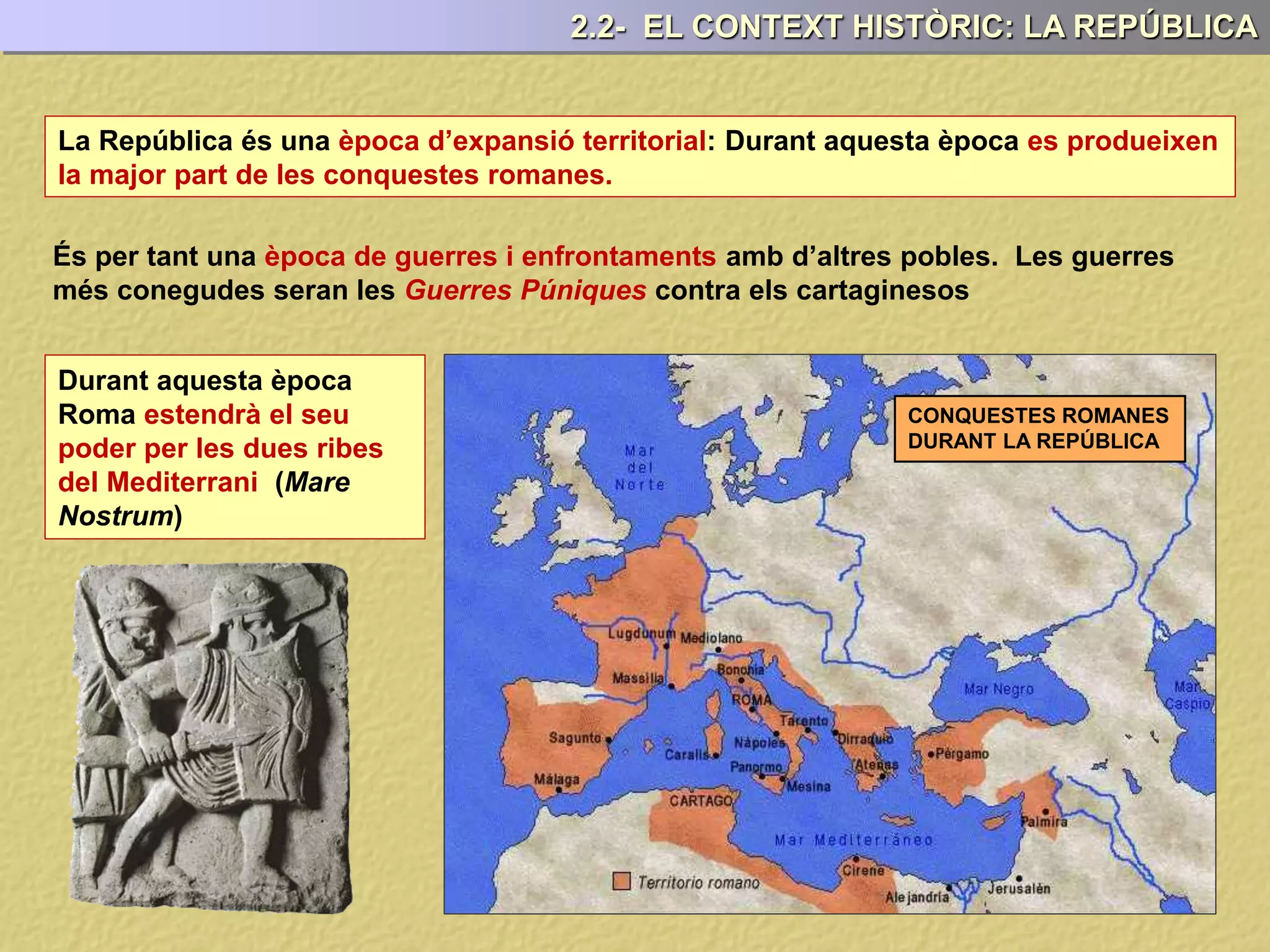 La República és una època d’expansió territorial: Durant aquesta època es produeixen
la major part de les conquestes romanes.
És per tant una època de guerres i enfrontaments amb d’altres pobles. Les guerres
més conegudes seran les Guerres Púniques contra els cartaginesos
Durant aquesta època
Roma estendrà el seu
poder per les dues ribes
del Mediterrani (Mare
Nostrum)
CONQUESTES ROMANES
DURANT LA REPÚBLICA
2.2- EL CONTEXT HISTÒRIC: LA REPÚBLICA
 