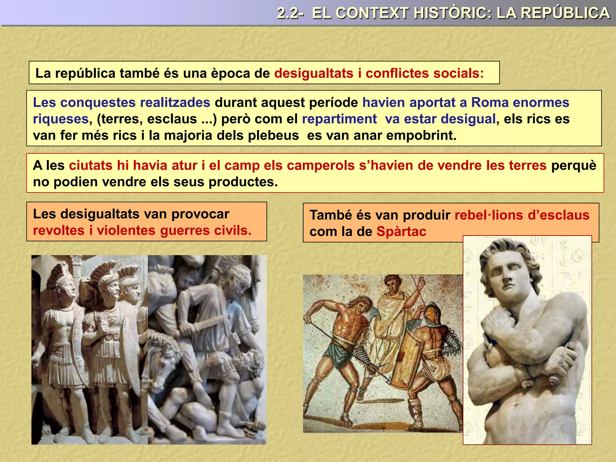 La república també és una època de desigualtats i conflictes socials:
A les ciutats hi havia atur i el camp els camperols s’havien de vendre les terres perquè
no podien vendre els seus productes.
Les conquestes realitzades durant aquest període havien aportat a Roma enormes
riqueses, (terres, esclaus ...) però com el repartiment va estar desigual, els rics es
van fer més rics i la majoria dels plebeus es van anar empobrint.
Les desigualtats van provocar
revoltes i violentes guerres civils.
També és van produir rebel·lions d’esclaus
com la de Spàrtac
2.2- EL CONTEXT HISTÒRIC: LA REPÚBLICA
 