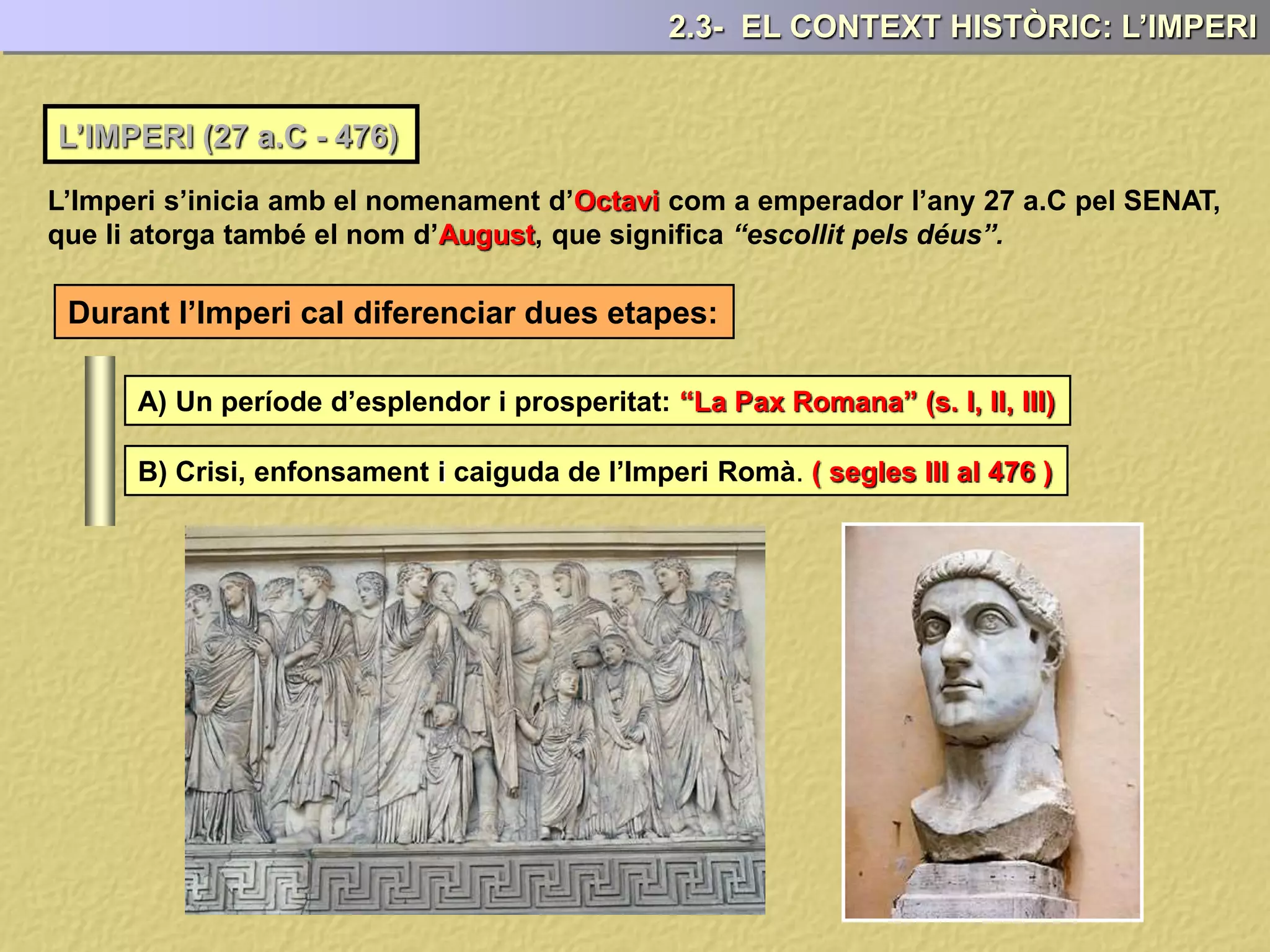 L’IMPERI (27 a.C - 476)
L’Imperi s’inicia amb el nomenament d’Octavi com a emperador l’any 27 a.C pel SENAT,
que li atorga també el nom d’August, que significa “escollit pels déus”.
Durant l’Imperi cal diferenciar dues etapes:
A) Un període d’esplendor i prosperitat: “La Pax Romana” (s. I, II, III)
B) Crisi, enfonsament i caiguda de l’Imperi Romà. ( segles III al 476 )
2.3- EL CONTEXT HISTÒRIC: L’IMPERI
 