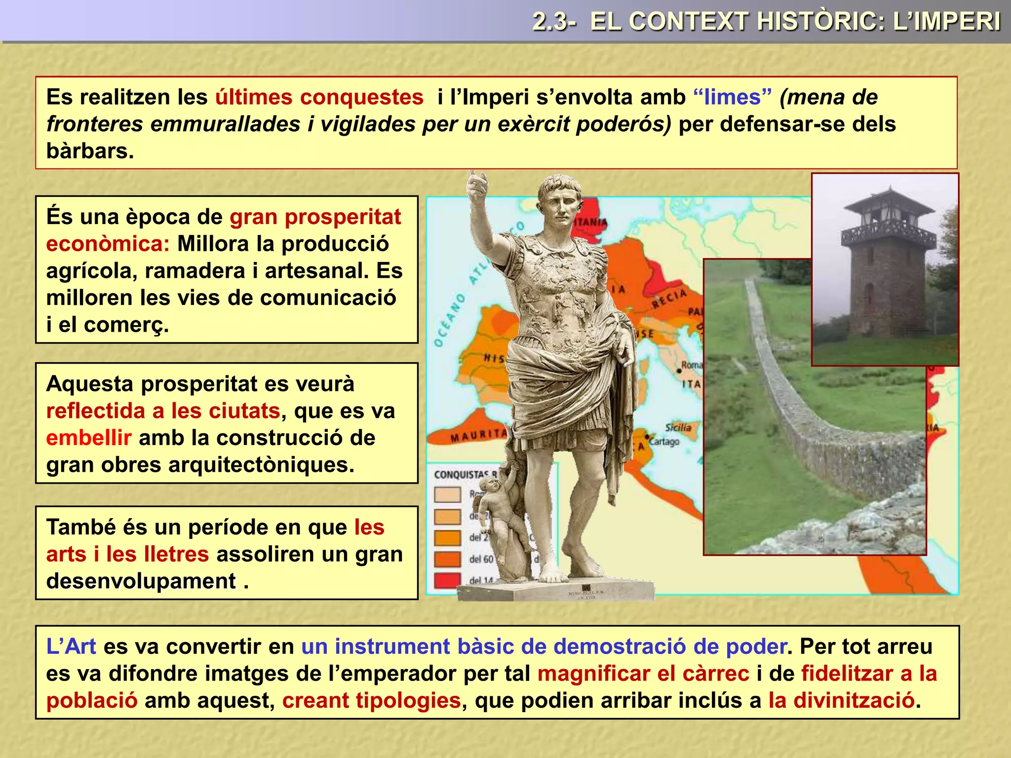 Es realitzen les últimes conquestes
És una època de gran prosperitat
econòmica: Millora la producció
agrícola, ramadera i artesanal. Es
milloren les vies de comunicació
i el comerç.
Aquesta prosperitat es veurà
reflectida a les ciutats, que es va
embellir amb la construcció de
gran obres arquitectòniques.
També és un període en que les
arts i les lletres assoliren un gran
desenvolupament .
L’Art es va convertir en un instrument bàsic de demostració de poder. Per tot arreu
es va difondre imatges de l’emperador per tal magnificar el càrrec i de fidelitzar a la
població amb aquest, creant tipologies, que podien arribar inclús a la divinització.
2.3- EL CONTEXT HISTÒRIC: L’IMPERI
Es realitzen les últimes conquestes i l’Imperi s’envolta amb “limes” (mena de
fronteres emmurallades i vigilades per un exèrcit poderós) per defensar-se dels
bàrbars.
 