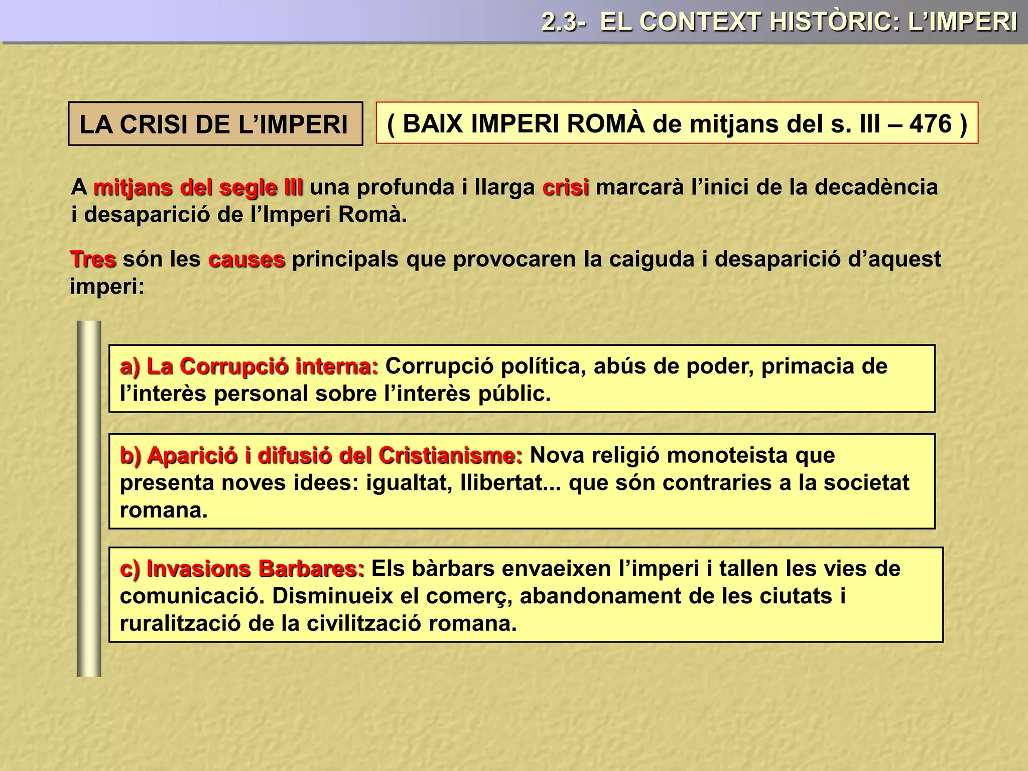 LA CRISI DE L’IMPERI ( BAIX IMPERI ROMÀ de mitjans del s. III – 476 )
A mitjans del segle III una profunda i llarga crisi marcarà l’inici de la decadència
i desaparició de l’Imperi Romà.
Tres són les causes principals que provocaren la caiguda i desaparició d’aquest
imperi:
2.3- EL CONTEXT HISTÒRIC: L’IMPERI
a) La Corrupció interna: Corrupció política, abús de poder, primacia de
l’interès personal sobre l’interès públic.
b) Aparició i difusió del Cristianisme: Nova religió monoteista que
presenta noves idees: igualtat, llibertat... que són contraries a la societat
romana.
c) Invasions Barbares: Els bàrbars envaeixen l’imperi i tallen les vies de
comunicació. Disminueix el comerç, abandonament de les ciutats i
ruralització de la civilització romana.
 