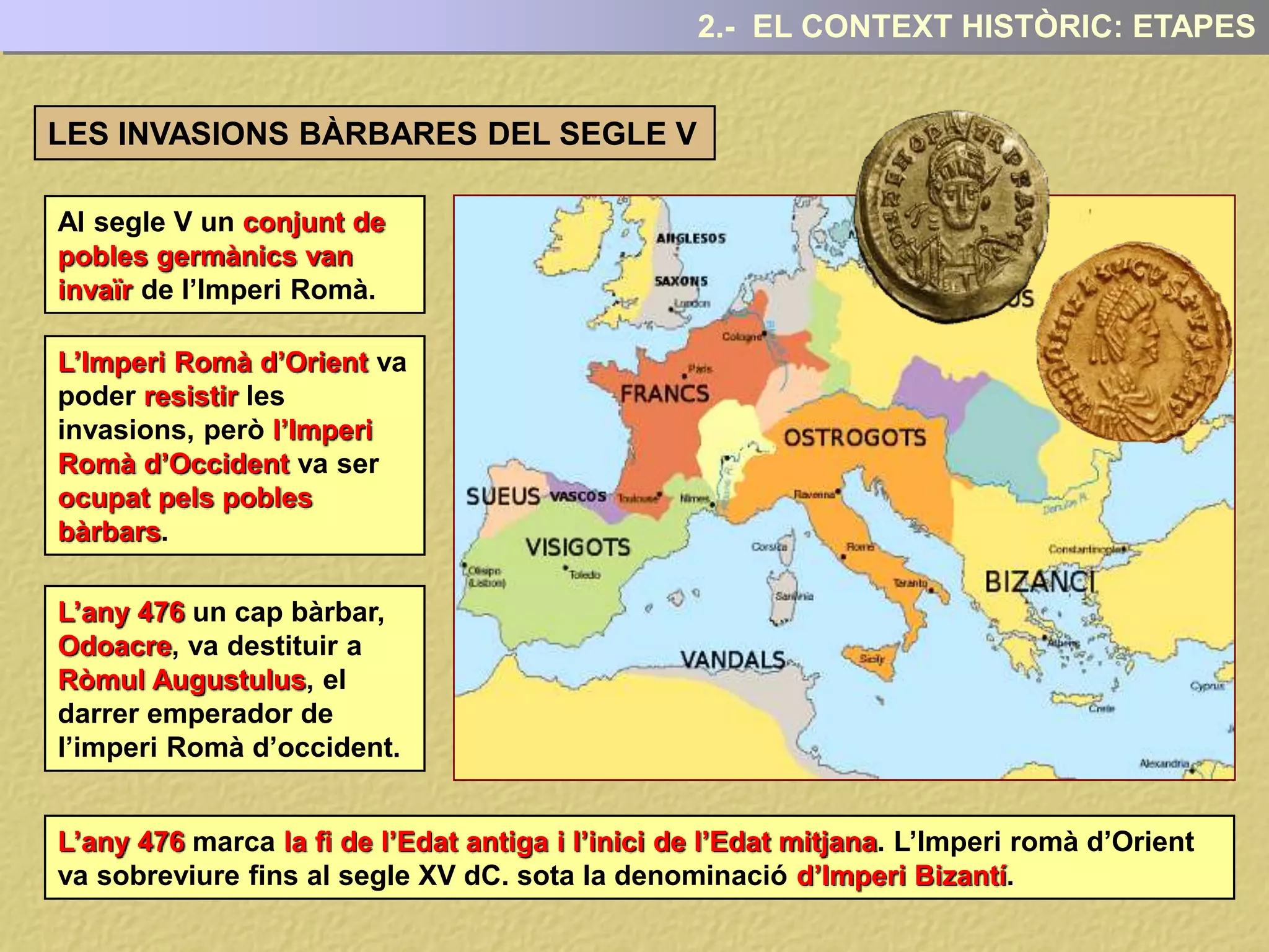 2.- EL CONTEXT HISTÒRIC: ETAPES
Al segle V un conjunt de
pobles germànics van
invaïr de l’Imperi Romà.
LES INVASIONS BÀRBARES DEL SEGLE V
L’Imperi Romà d’Orient va
poder resistir les
invasions, però l’Imperi
Romà d’Occident va ser
ocupat pels pobles
bàrbars.
L’any 476 un cap bàrbar,
Odoacre, va destituir a
Ròmul Augustulus, el
darrer emperador de
l’imperi Romà d’occident.
L’any 476 marca la fi de l’Edat antiga i l’inici de l’Edat mitjana. L’Imperi romà d’Orient
va sobreviure fins al segle XV dC. sota la denominació d’Imperi Bizantí.
 