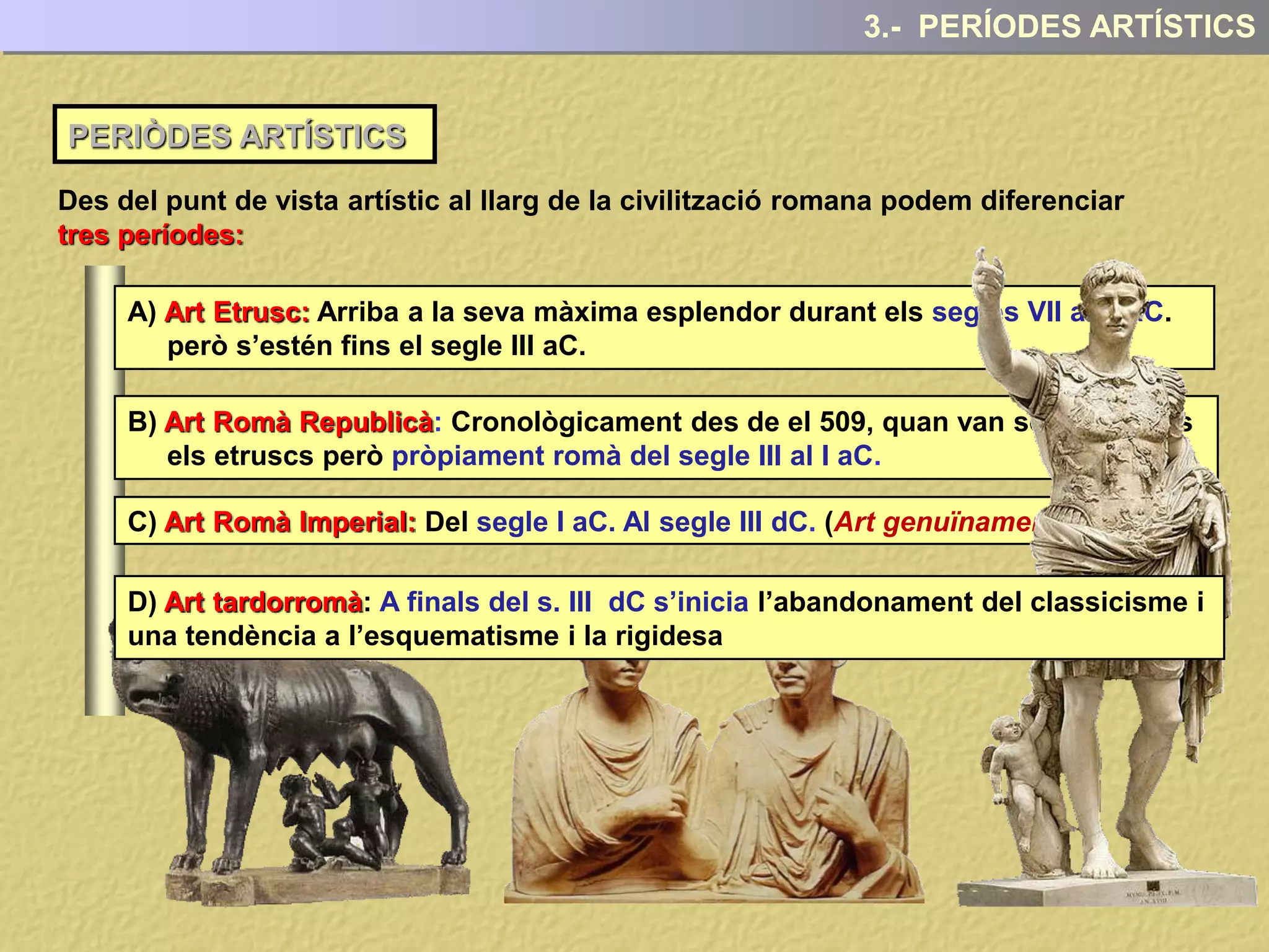 PERIÒDES ARTÍSTICS
3.- PERÍODES ARTÍSTICS
Des del punt de vista artístic al llarg de la civilització romana podem diferenciar
tres períodes:
A) Art Etrusc: Arriba a la seva màxima esplendor durant els segles VII al V aC.
però s’estén fins el segle III aC.
B) Art Romà Republicà: Cronològicament des de el 509, quan van ser expulsats
els etruscs però pròpiament romà del segle III al I aC.
C) Art Romà Imperial: Del segle I aC. Al segle III dC. (Art genuïnament romà)
D) Art tardorromà: A finals del s. III dC s’inicia l’abandonament del classicisme i
una tendència a l’esquematisme i la rigidesa
 