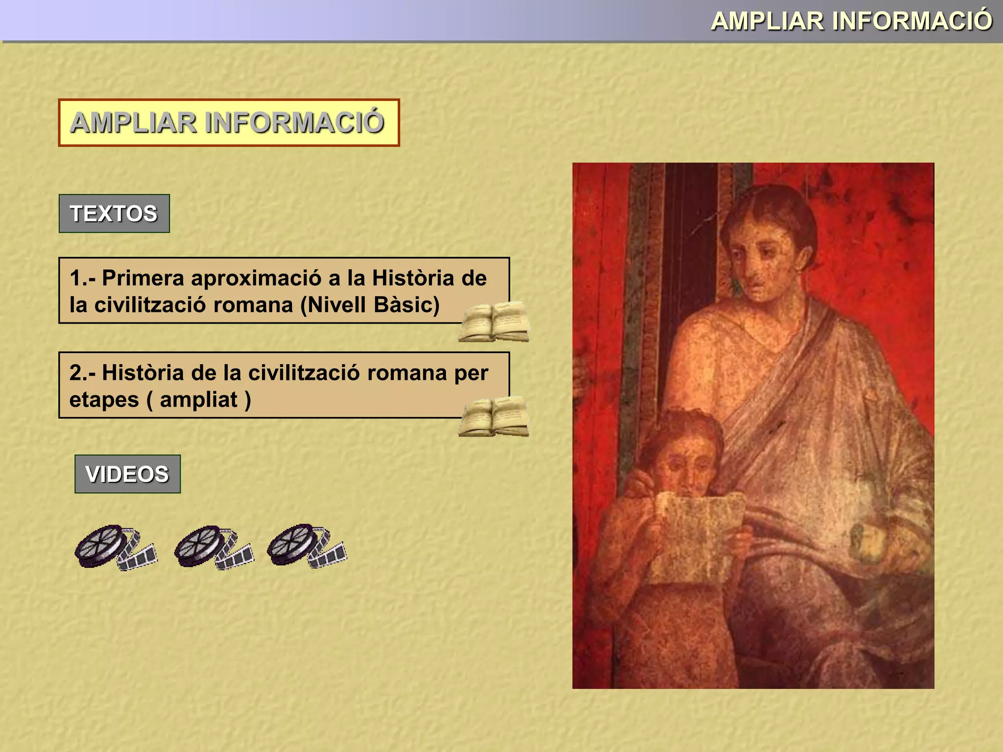 AMPLIAR INFORMACIÓ
AMPLIAR INFORMACIÓ
TEXTOS
1.- Primera aproximació a la Història de
la civilització romana (Nivell Bàsic)
2.- Història de la civilització romana per
etapes ( ampliat )
VIDEOS
 