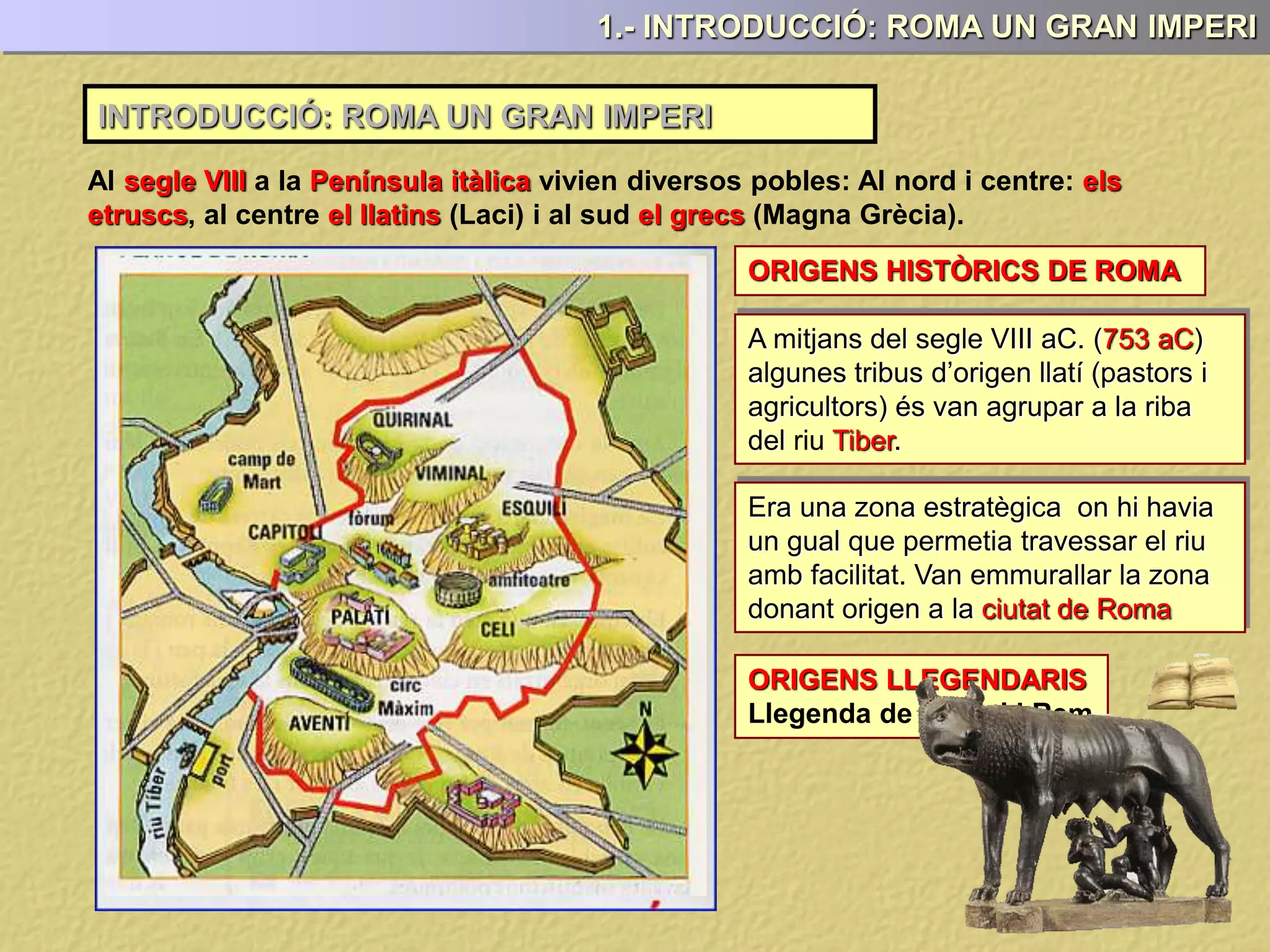 INTRODUCCIÓ: ROMA UN GRAN IMPERI
1.- INTRODUCCIÓ: ROMA UN GRAN IMPERI
Al segle VIII a la Península itàlica vivien diversos pobles: Al nord i centre: els
etruscs, al centre el llatins (Laci) i al sud el grecs (Magna Grècia).
ORIGENS HISTÒRICS DE ROMA
ORIGENS LLEGENDARIS
Llegenda de Ròmul i Rem
A mitjans del segle VIII aC. (753 aC)
algunes tribus d’origen llatí (pastors i
agricultors) és van agrupar a la riba
del riu Tiber.
Era una zona estratègica on hi havia
un gual que permetia travessar el riu
amb facilitat. Van emmurallar la zona
donant origen a la ciutat de Roma
 
