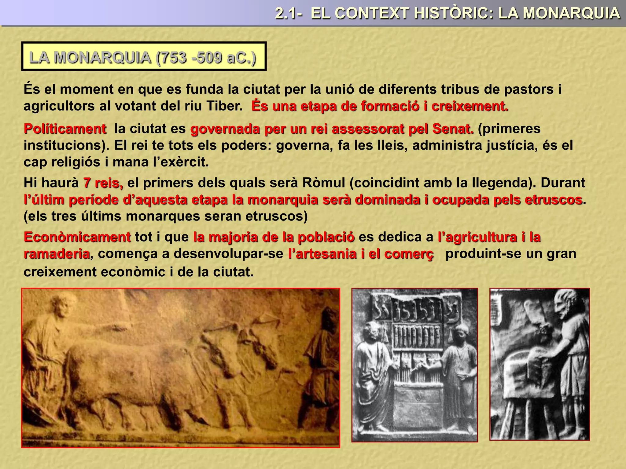 LA MONARQUIA (753 -509 aC.)
2.1- EL CONTEXT HISTÒRIC: LA MONARQUIA
És el moment en que es funda la ciutat per la unió de diferents tribus de pastors i
agricultors al votant del riu Tiber. És una etapa de formació i creixement.
Políticament la ciutat es governada per un rei assessorat pel Senat. (primeres
institucions). El rei te tots els poders: governa, fa les lleis, administra justícia, és el
cap religiós i mana l’exèrcit.
Hi haurà 7 reis, el primers dels quals serà Ròmul (coincidint amb la llegenda). Durant
l’últim període d’aquesta etapa la monarquia serà dominada i ocupada pels etruscos.
(els tres últims monarques seran etruscos)
Econòmicament tot i que la majoria de la població es dedica a l’agricultura i la
ramaderia, comença a desenvolupar-se l’artesania i el comerç produint-se un gran
creixement econòmic i de la ciutat.
 