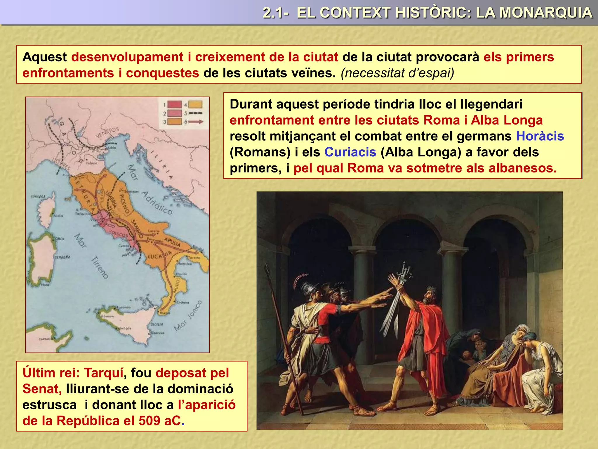 2.1- EL CONTEXT HISTÒRIC: LA MONARQUIA
Aquest desenvolupament i creixement de la ciutat de la ciutat provocarà els primers
enfrontaments i conquestes de les ciutats veïnes. (necessitat d’espai)
Últim rei: Tarquí, fou deposat pel
Senat, lliurant-se de la dominació
estrusca i donant lloc a l’aparició
de la República el 509 aC.
Durant aquest període tindria lloc el llegendari
enfrontament entre les ciutats Roma i Alba Longa
resolt mitjançant el combat entre el germans Horàcis
(Romans) i els Curiacis (Alba Longa) a favor dels
primers, i pel qual Roma va sotmetre als albanesos.
 