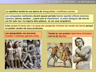 La república també és una època de desigualtats i conflictes socials:
A les ciutats hi havia atur i el camp els camperols s’havien de vendre les terres perquè
no podien vendre els seus productes.
Les conquestes realitzades durant aquest període havien aportat a Roma enormes
riqueses, (terres, esclaus ...) però com el repartiment va estar desigual, els rics es
van fer més rics i la majoria dels plebeus es van anar empobrint.
Les desigualtats van provocar
revoltes i violentes guerres civils.
També és van produir rebel·lions d’esclaus
com la de Spàrtac
2.2- EL CONTEXT HISTÒRIC: LA REPÚBLICA
 