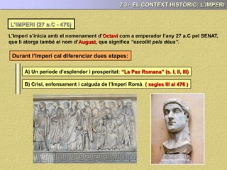 L’IMPERI (27 a.C - 476)
L’Imperi s’inicia amb el nomenament d’Octavi com a emperador l’any 27 a.C pel SENAT,
que li atorga també el nom d’August, que significa “escollit pels déus”.
Durant l’Imperi cal diferenciar dues etapes:
A) Un període d’esplendor i prosperitat: “La Pax Romana” (s. I, II, III)
B) Crisi, enfonsament i caiguda de l’Imperi Romà. ( segles III al 476 )
2.3- EL CONTEXT HISTÒRIC: L’IMPERI
 