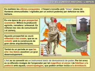 Es realitzen les últimes conquestes
És una època de gran prosperitat
econòmica: Millora la producció
agrícola, ramadera i artesanal. Es
milloren les vies de comunicació
i el comerç.
Aquesta prosperitat es veurà
reflectida a les ciutats, que es va
embellir amb la construcció de
gran obres arquitectòniques.
També és un període en que les
arts i les lletres assoliren un gran
desenvolupament .
L’Art es va convertir en un instrument bàsic de demostració de poder. Per tot arreu
es va difondre imatges de l’emperador per tal magnificar el càrrec i de fidelitzar a la
població amb aquest, creant tipologies, que podien arribar inclús a la divinització.
2.3- EL CONTEXT HISTÒRIC: L’IMPERI
Es realitzen les últimes conquestes i l’Imperi s’envolta amb “limes” (mena de
fronteres emmurallades i vigilades per un exèrcit poderós) per defensar-se dels
bàrbars.
 