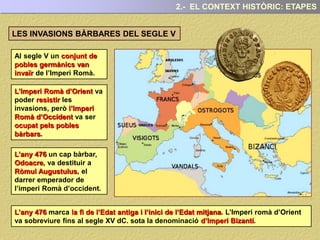 2.- EL CONTEXT HISTÒRIC: ETAPES
Al segle V un conjunt de
pobles germànics van
invaïr de l’Imperi Romà.
LES INVASIONS BÀRBARES DEL SEGLE V
L’Imperi Romà d’Orient va
poder resistir les
invasions, però l’Imperi
Romà d’Occident va ser
ocupat pels pobles
bàrbars.
L’any 476 un cap bàrbar,
Odoacre, va destituir a
Ròmul Augustulus, el
darrer emperador de
l’imperi Romà d’occident.
L’any 476 marca la fi de l’Edat antiga i l’inici de l’Edat mitjana. L’Imperi romà d’Orient
va sobreviure fins al segle XV dC. sota la denominació d’Imperi Bizantí.
 