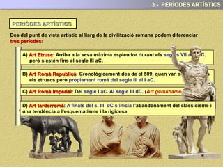 PERIÒDES ARTÍSTICS
3.- PERÍODES ARTÍSTICS
Des del punt de vista artístic al llarg de la civilització romana podem diferenciar
tres períodes:
A) Art Etrusc: Arriba a la seva màxima esplendor durant els segles VII al V aC.
però s’estén fins el segle III aC.
B) Art Romà Republicà: Cronològicament des de el 509, quan van ser expulsats
els etruscs però pròpiament romà del segle III al I aC.
C) Art Romà Imperial: Del segle I aC. Al segle III dC. (Art genuïnament romà)
D) Art tardorromà: A finals del s. III dC s’inicia l’abandonament del classicisme i
una tendència a l’esquematisme i la rigidesa
 