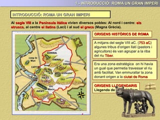 INTRODUCCIÓ: ROMA UN GRAN IMPERI
1.- INTRODUCCIÓ: ROMA UN GRAN IMPERI
Al segle VIII a la Península itàlica vivien diversos pobles: Al nord i centre: els
etruscs, al centre el llatins (Laci) i al sud el grecs (Magna Grècia).
ORIGENS HISTÒRICS DE ROMA
ORIGENS LLEGENDARIS
Llegenda de Ròmul i Rem
A mitjans del segle VIII aC. (753 aC)
algunes tribus d’origen llatí (pastors i
agricultors) és van agrupar a la riba
del riu Tiber.
Era una zona estratègica on hi havia
un gual que permetia travessar el riu
amb facilitat. Van emmurallar la zona
donant origen a la ciutat de Roma
 