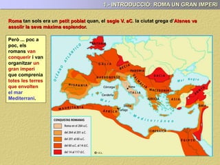 1.- INTRODUCCIÓ: ROMA UN GRAN IMPERI
Roma tan sols era un petit poblat quan, el segle V. aC. la ciutat grega d’Atenes va
assolir la seva màxima esplendor.
Però ... poc a
poc, els
romans van
conquerir i van
organitzar un
gran imperi
que comprenia
totes les terres
que envolten
el mar
Mediterrani.
 