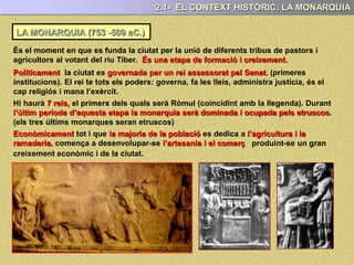 LA MONARQUIA (753 -509 aC.)
2.1- EL CONTEXT HISTÒRIC: LA MONARQUIA
És el moment en que es funda la ciutat per la unió de diferents tribus de pastors i
agricultors al votant del riu Tiber. És una etapa de formació i creixement.
Políticament la ciutat es governada per un rei assessorat pel Senat. (primeres
institucions). El rei te tots els poders: governa, fa les lleis, administra justícia, és el
cap religiós i mana l’exèrcit.
Hi haurà 7 reis, el primers dels quals serà Ròmul (coincidint amb la llegenda). Durant
l’últim període d’aquesta etapa la monarquia serà dominada i ocupada pels etruscos.
(els tres últims monarques seran etruscos)
Econòmicament tot i que la majoria de la població es dedica a l’agricultura i la
ramaderia, comença a desenvolupar-se l’artesania i el comerç produint-se un gran
creixement econòmic i de la ciutat.
 