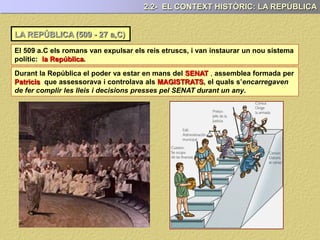LA REPÚBLICA (509 - 27 a,C)
2.2- EL CONTEXT HISTÒRIC: LA REPÚBLICA
Durant la República el poder va estar en mans del SENAT , assemblea formada per
Patricis que assessorava i controlava als MAGISTRATS, el quals s’encarregaven
de fer complir les lleis i decisions presses pel SENAT durant un any.
El 509 a.C els romans van expulsar els reis etruscs, i van instaurar un nou sistema
polític: la República.
 