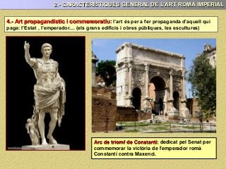 4.- Art propagandístic i commemoratiu: l’art és per a fer propaganda d’aquell qui
paga: l’Estat , l’emperador.... (els grans edificis i obres públiques, les escultures)
Arc de triomf de Constantí: dedicat pel Senat per
commemorar la victòria de l'emperador romà
Constantí contra Maxenci.
2.- CARACTERÍSTIQUES GENERAL DE L’ART ROMÀ IMPERIAL
 