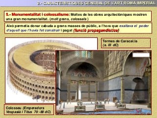5.- Monumentalitat i colossalisme: Moltes de les obres arquitectòniques mostren
una gran monumentalitat. (molt grans, colossals )
2.- CARACTERÍSTIQUES GENERAL DE L’ART ROMÀ IMPERIAL
Això permetia donar cabuda a grans masses de públic, a l’hora que exaltava el poder
d’aquell que l’havia fet construir i pagat (funció propagandística)
Colosseu (Emperadors
Vespasià i Titus 70 -80 dC)
Termes de Caracal.la
(s. III dC)
 