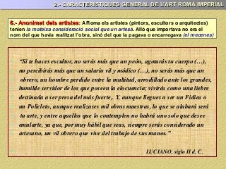 6.- Anonimat dels artistes: A Roma els artistes (pintors, escultors o arquitectes)
tenien la mateixa consideració social que un artesà. Allò que importava no era el
nom del que havia realitzat l’obra, sinó del que la pagava o encarregava (el mecenes)
• “Si te haces escultor, no serás más que un peón, agotarás tu cuerpo (…),
• no percibirás más que un salario vil y módico (…), no serás más que un
• obrero, un hombre perdido entre la multitud, arrodillado ante los grandes,
• humilde servidor de los que poseen la elocuencia; vivirás como una liebre
• destinada a ser presa del más fuerte,. Y, aunque llegues a ser un Fidias o
• un Policleto, aunque realizases mil obras maestras, lo que se alabará será
• tu arte, y entre aquellos que lo contemplen no habrá uno solo que desee
• emularte, ya que, por muy hábil que seas, siempre serás considerado un
• artesano, un vil obrero que vive del trabajo de sus manos.”
• LUCIANO, siglo II d. C.
2.- CARACTERÍSTIQUES GENERAL DE L’ART ROMÀ IMPERIAL
 