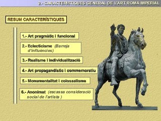 RESUM CARACTERÍSTIQUES
1.- Art pragmàtic i funcional
2.- Eclecticisme (Barreja
d’influències)
2.- CARACTERÍSTIQUES GENERAL DE L’ART ROMÀ IMPERIAL
3.- Realisme i individualització
4.- Art propagandístic i commemoratiu
5.- Monumentalitat i colossalisme
6.- Anonimat (escassa consideració
social de l'artista )
 