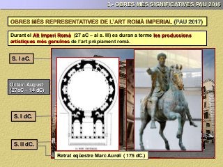 3.- OBRES MÉS SIGNIFICATIVES PAU 2016
Durant el Alt Imperi Romà (27 aC – al s. III) es duran a terme les produccions
artístiques més genuïnes de l’art pròpiament romà.
S. I aC.
S. I dC.
Octavi August
(27aC – 14 dC)
S. II dC.
Casa del poeta tràgic (Pompeià)
Maison Carrè (16 aC.)
Ara Pacis Agustae (13 – 9 aC.)
Aqüeducte de les Ferreres (13 – 9 aC.)
August de Prima Porta (20 aC. / 14 dC.)
Colosseu o Amfiteatre Flavi (72 -80 dC.)
Panteó de Roma ( 118 – 128 dC.)
OBRES MÉS REPRESENTATIVES DE L’ART ROMÀ IMPERIAL (PAU 2017)
Retrat eqüestre Marc Aureli ( 175 dC.)
 