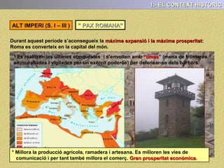 1.- EL CONTEXT HISTÒRIC
L ‘IMPERI (27 aC - 476 dC)
L’Imperi s’inicia amb el nomenament d’Octavi com a emperador l’any 27 aC pel SENAT,
que li atorga també el nom d’August, que significa “escollit pels déus”.
Durant l’Imperi cal diferenciar dues etapes:
A) ALT IMPERI ( I – III ) : Un període d’esplendor i prosperitat
B) BAIX IMPERI ( III – 476 ) : Crisi i enfonsament de l’Imperi Romà
VESPASIÀ ADRIÀ MARC AURELIAUGUST
 