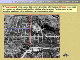 2- L’URBANISME : UN MITJÀ PER L'HOMOGENEÏTZACIÓ DE L’IMPERI
A l’encreuament entre aquest dos carrers principals s’hi trobava el Fòrum, una plaça
on estaven els els principals edificis públics, a la manera de l’antiga àgora grega:
temples, basíliques cúria, columnes i arcs commemoratius...
 