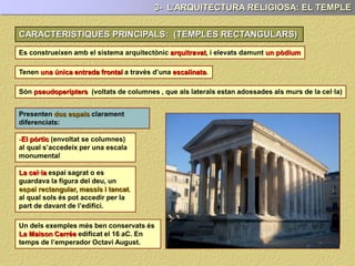 CARACTERISTIQUES PRINCIPALS: (TEMPLES RECTANGULARS)
Es construeixen amb el sistema arquitectònic arquitravat, i elevats damunt un pòdium
Tenen una única entrada frontal a través d’una escalinata.
Són pseudoperípters (voltats de columnes , que als laterals estan adossades als murs de la cel·la)
Presenten dos espais clarament
diferenciats:
-El pòrtic (envoltat se columnes) al qual
s’accedeix per una escala monumental
La cel·la o espai sagrat o es guardava la
figura del deu. Un espai rectangular,
massís i tancat, al qual sols és pot
accedir per la part de davant de l’edifici.
Un dels exemples més ben conservats
és La Maison Carrée (casa quadrada)
edificat el 16 aC. en temps de
l’emperador Octavi August.
3- L’ARQUITECTURA RELIGIOSA: EL TEMPLE
 