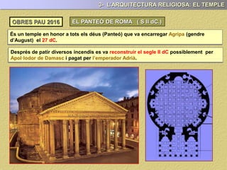 És un temple en honor a tots els déus (Panteó) construït per Agripa (gendre d’August)
el 27 dC. (s. I aC.)
3- L’ARQUITECTURA RELIGIOSA: EL TEMPLE
OBRES PAU 2017 EL PANTEÓ DE ROMA ( S II dC.)
Després de patir diversos incendis va ser reconstruït el segle II dC possiblement per
Apol·lodor de Damasc durant l’època de l’emperador Adrià.
 