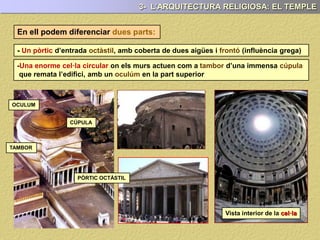 DISTRIBUCIÓ DELS ESPAIS:
- Un pòrtic d’entrada octàstil, amb coberta de dues aigües i frontó (influència grega)
- Una enorme cel·la circular on els murs actuen com a tambor d’una immensa cúpula
que remata l’edifici, amb un oculúm en la part superior
CÚPULA
TAMBOR
OCULUM
3- L’ARQUITECTURA RELIGIOSA: EL TEMPLE
Vista interior de la cel·la
CEL.LA
PÒRTIC OCTÀSTIL
Podem diferenciar dues parts:
 
