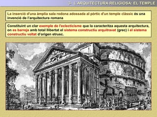 La inserció d'una àmplia sala rodona adossada al pòrtic d'un temple clàssic és una
invenció de l’arquitectura romana
3- L’ARQUITECTURA RELIGIOSA: EL TEMPLE
La qual cosa constitueix un clar exemple de l'eclecticisme que la caracteritza
l’arquitectura romana, on es barreja, amb total llibertat, el sistema constructiu
arquitravat (grec) i el sistema constructiu voltat d’origen etrusc.
 