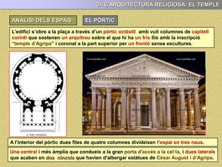 ANALISI DELS ESPAIS EXTERIORS: EL PÒRTIC
3- L’ARQUITECTURA RELIGIOSA: EL TEMPLE
L’edifici s’obre a la plaça a través d’un pòrtic amb vuit columnes ( octàstil ) de
capitells corinti que sostenen un arquitrau sobre el que hi ha un fris llis amb una
inscripció que al·ludeix a Agripa i coronat per un frontó sense escultures.
A l'interior del pòrtic dues files de quatre columnes divideixen l'espai en tres naus.
Una central i més àmplia que condueix a la gran porta d'accés a la cel·la, i dues laterals
que acaben en dos nínxols que havien d'albergar estàtues de Cèsar August i d’Agripa.
 