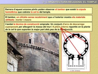 Darrera del pòrtic poden observar el tambor que sosté la cúpula
hemisfèrica que cobreix la cel·la del temple.
El tambor és un cilindre sense recobriment, que a l’exterior ens mostra els
materials utilitzats en la seva construcció: Morter i maons.
3- L’ARQUITECTURA RELIGIOSA: EL TEMPLE
I també, la tècnica de construcció emprada: Un conjunt d’arcs de descarrega
superposats per alleugerir la massa del mur i 8 pilars interns repartits en la planta
de la cel·la, els quals suporten la major part del pes de la construcció.
EL TAMBOR
 