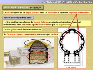 La cel·la interior és un espai circular amb un mur obert a diverses capelles intercalades
Podem diferenciar tres parts:
1.- Una part baixa en forma de façana fictícia, recoberta amb marbres luxosos i
ornamentada amb columnes i pilastres corínties que no suporten res.
2.- Una galeria amb finestres cobertes
3.- l’enorme cúpula, cassetonada, coronada per un òcul
3- L’ARQUITECTURA RELIGIOSA: EL TEMPLE
LA CEL.LA O NAOSANALISI DELS ESPAIS INTERIORS:
 