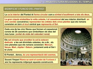 3- L’ARQUITECTURA RELIGIOSA: EL TEMPLE
SIGNIFICAT I FUNCIÓ DEL PANTEÓ
La ce.la interior del Panteó té forma circular com a símbol d’acolliment a tots els deus.
La gran cúpula simbolitza la volta celeste, i el cassetonat del seu interior distribuït en
cinc cercles concèntrics representen les orbites dels cincs plantes que els romans
coneixien en torn al òcul central que representa al Sol.
Cada una de les cinc fileres que formen el cassetonat
consta de 28 cassetons que simbolitzen els dies del
mes lunar. (unitat de mida del calendari romà)
Els set nínxols que envolten la cel.la estaven
dedicats a les set divinitats celestes, és a dir, als
cinc planetes que els romans coneixien: Mercuri,
Venus, Mart, Júpiter i Saturn. juntament amb el Sol i
la Lluna
El Panteó , doncs, és una representació del cosmos.
Durant l’Imperi Roma, se sent el centre de l’univers i
així ho representa mitjançat aquesta construcció.
 