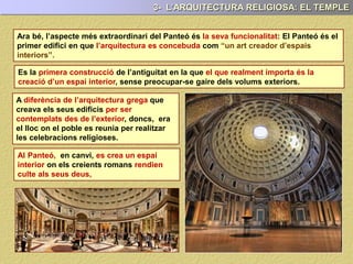 3- L’ARQUITECTURA RELIGIOSA: EL TEMPLE
La funció principal del Panteó era religiosa: Essencialment va ser la creació d’un
espai interior on els romans poguessin donar culte als seus deus.
I és precisament aquesta, on radica gran part de la seva originalitat: El de ser la
primera construcció de l’antiguitat, en la que el que realment va importar, va ser la
creació d’un espai interior, sense preocupar-se, gaire dels volums exteriors.
A diferència de l’arquitectura grega que
creava els seus edificis per ser
contemplats des de l’exterior, doncs, era
el lloc on el poble es reunia per realitzar
les celebracions religioses.
Al Panteó, en canvi, es crea un espai
interior on els creients romans rendien
culte als seus deus.
PAU17
PAU17
PAU17
 