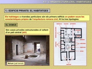 1.- EDIFICIS PRIVATS: EL HABITATGES
Els habitatges o vivendes particulars són els primers edificis on podem veure les
característiques pròpies de l’arquitectura romana civil. Hi ha tres tipologies:
4.1- L’ARQUITECTURA CIVIL: HABITATGES
Són cases privades estructurades al voltant
d’un pati central (atri)
EL DOMUS
Atrium (pati tancat)
 